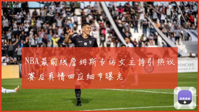 NBA最前线詹姆斯专访女主持引热议 赛后真情回应细节曝光