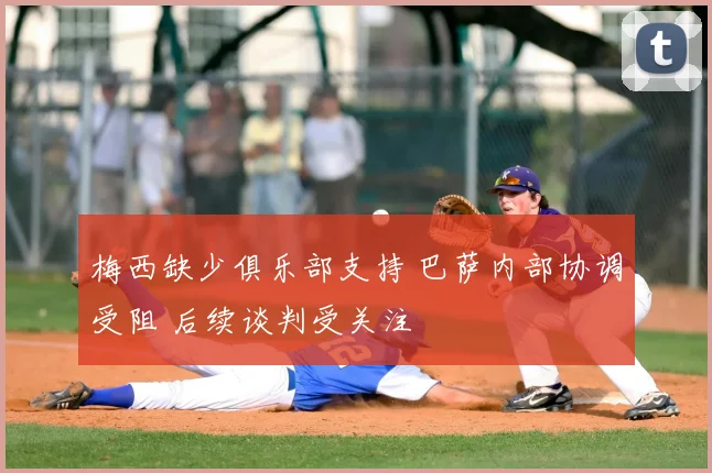 梅西缺少俱乐部支持 巴萨内部协调受阻 后续谈判受关注