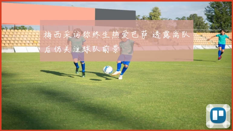 梅西采访称终生热爱巴萨 透露离队后仍关注球队前景