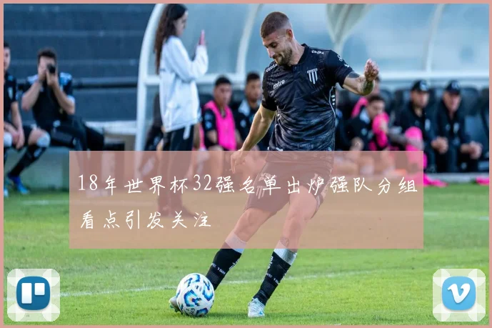 18年世界杯32强名单出炉强队分组看点引发关注