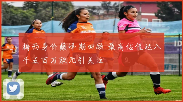 梅西身价巅峰期回顾 最高估值达八千五百万欧元引关注