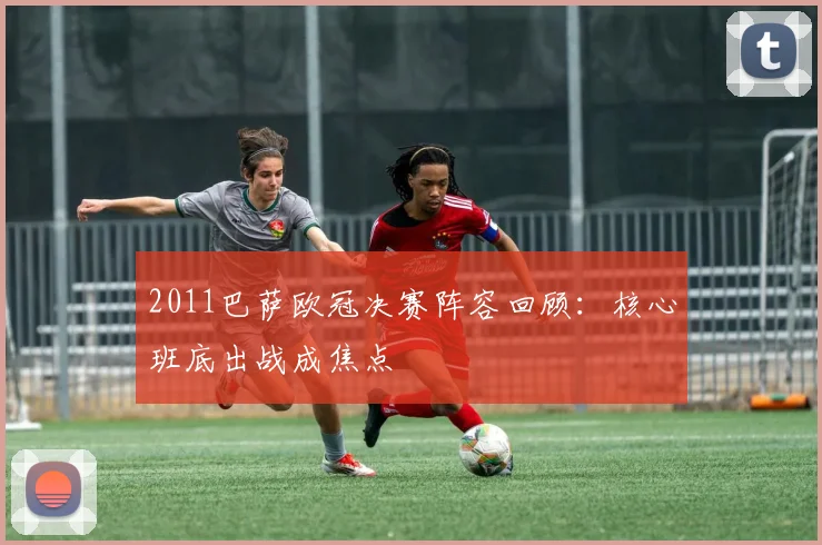 2011巴萨欧冠决赛阵容回顾：核心班底出战成焦点