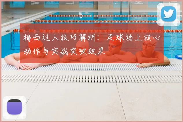 梅西过人技巧解析：足球场上核心动作与实战突破效果