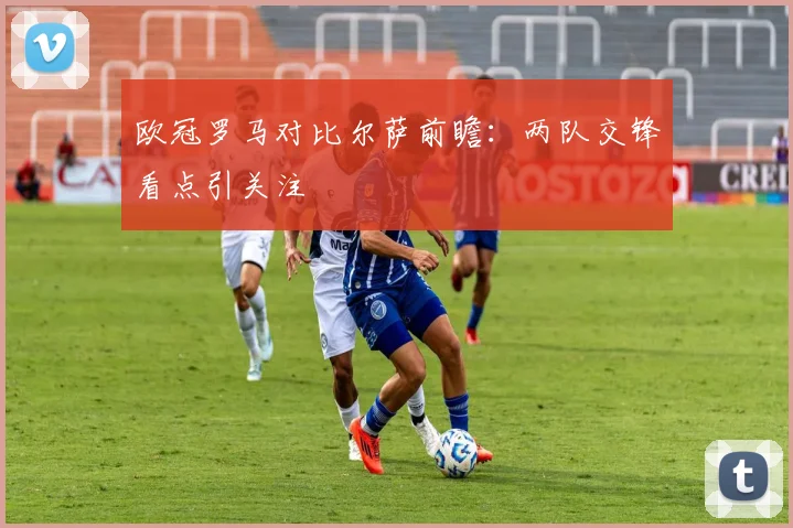欧冠罗马对比尔萨前瞻:两队交锋看点引关注