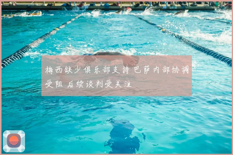 梅西缺少俱乐部支持 巴萨内部协调受阻 后续谈判受关注
