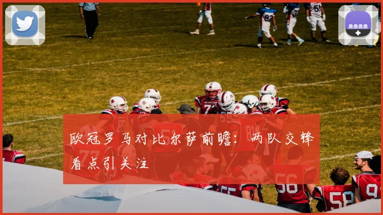 欧冠罗马对比尔萨前瞻：两队交锋看点引关注
